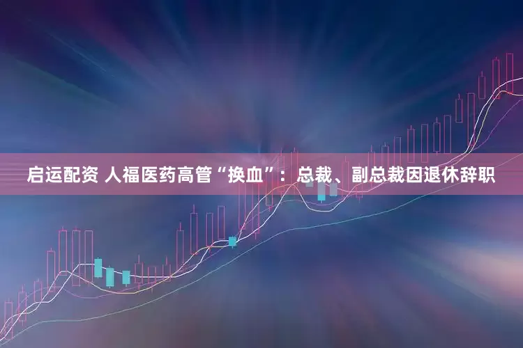 启运配资 人福医药高管“换血”：总裁、副总裁因退休辞职