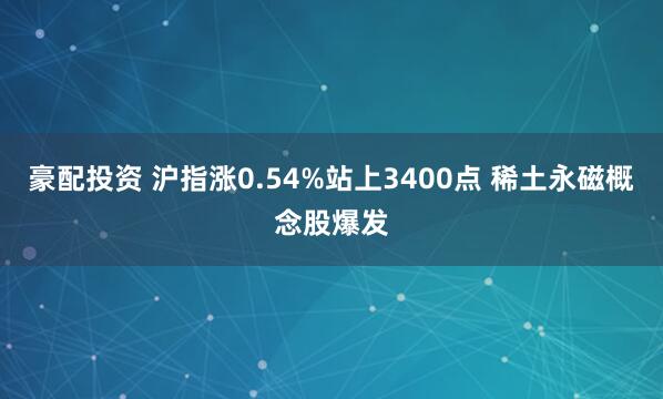 豪配投资 沪指涨0.54%站上3400点 稀土永磁概念股爆发