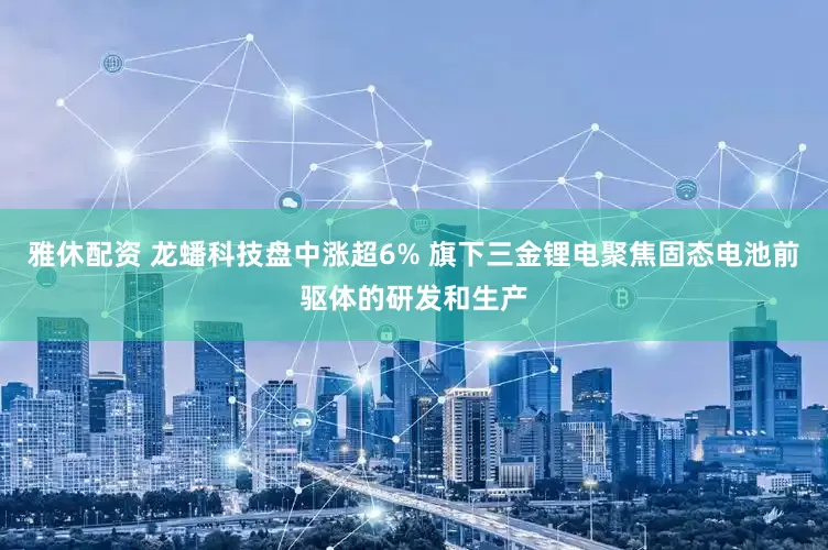 雅休配资 龙蟠科技盘中涨超6% 旗下三金锂电聚焦固态电池前驱体的研发和生产