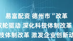 易富配资 德州市“改革+创新”双轮驱动 深化科技体制改革 激发企业创新动能