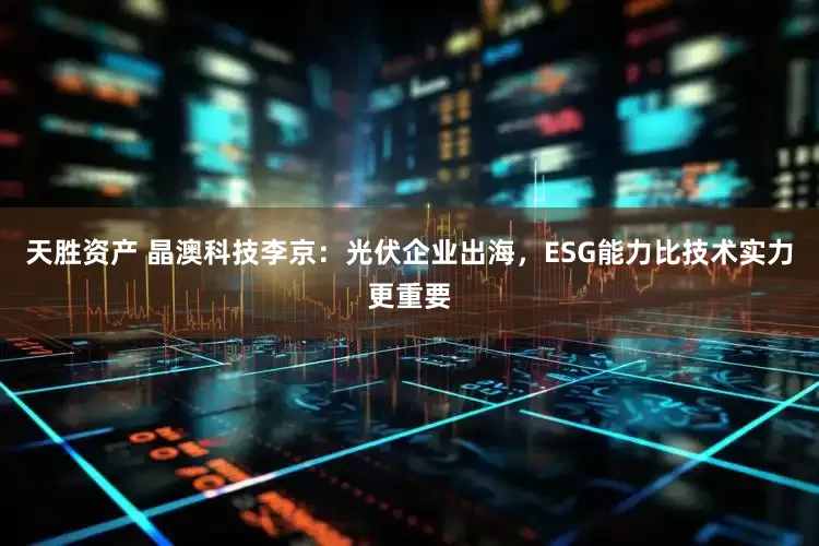 天胜资产 晶澳科技李京：光伏企业出海，ESG能力比技术实力更重要