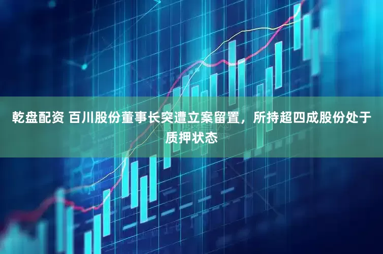 乾盘配资 百川股份董事长突遭立案留置，所持超四成股份处于质押状态