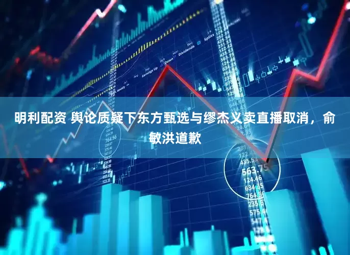 明利配资 舆论质疑下东方甄选与缪杰义卖直播取消，俞敏洪道歉