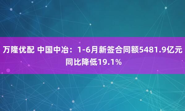 万隆优配 中国中冶：1-6月新签合同额5481.9亿元 同比降低19.1%
