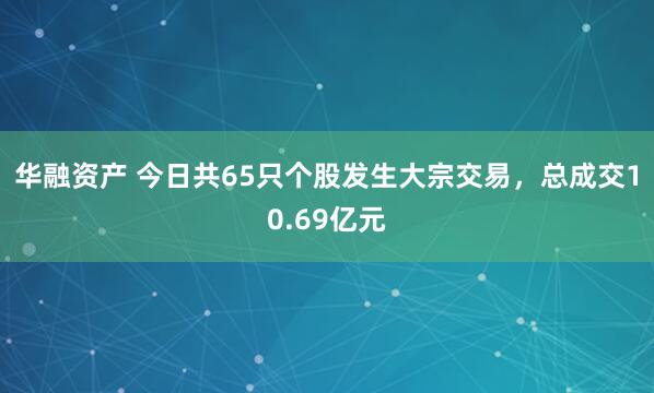 华融资产 今日共65只个股发生大宗交易，总成交10.69亿元