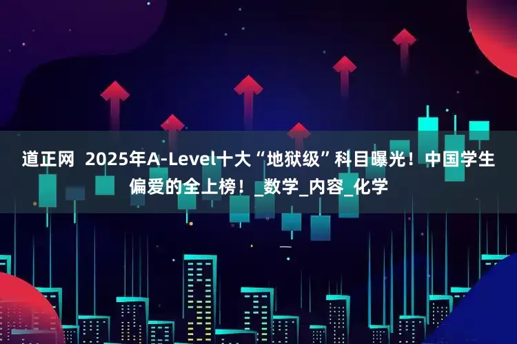 道正网  2025年A-Level十大“地狱级”科目曝光！中国学生偏爱的全上榜！_数学_内容_化学