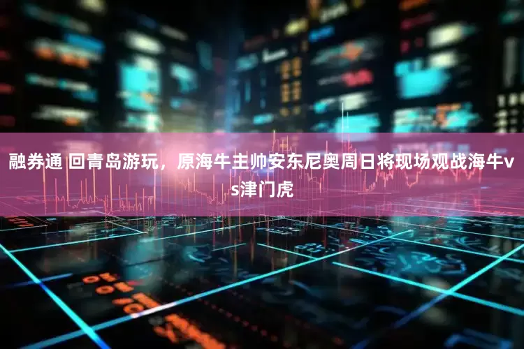 融券通 回青岛游玩，原海牛主帅安东尼奥周日将现场观战海牛vs津门虎