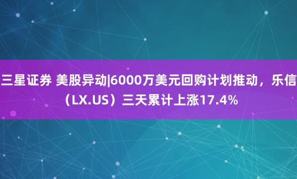 三星证券 美股异动|6000万美元回购计划推动，乐信（LX.US）三天累计上涨17.4%