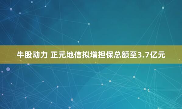 牛股动力 正元地信拟增担保总额至3.7亿元