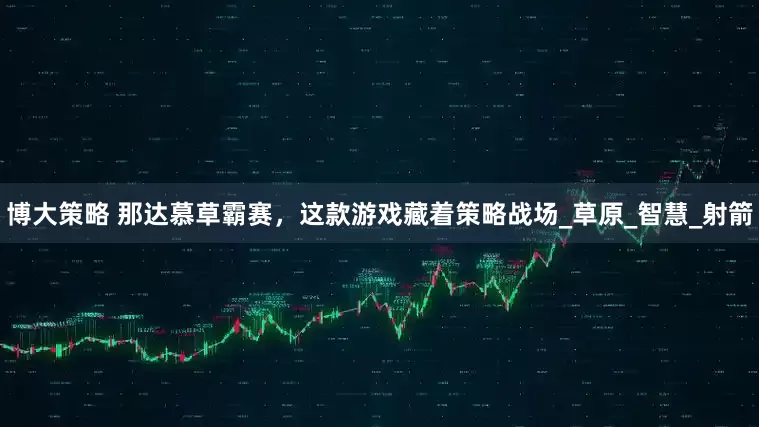 博大策略 那达慕草霸赛，这款游戏藏着策略战场_草原_智慧_射箭