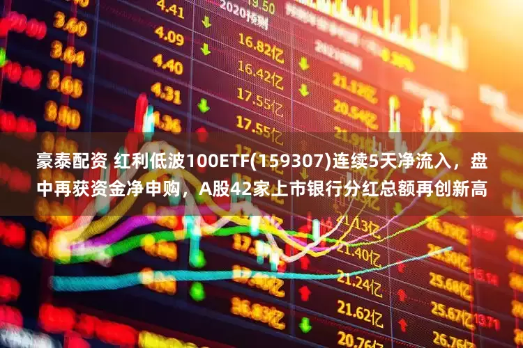 豪泰配资 红利低波100ETF(159307)连续5天净流入，盘中再获资金净申购，A股42家上市银行分红总额再创新高