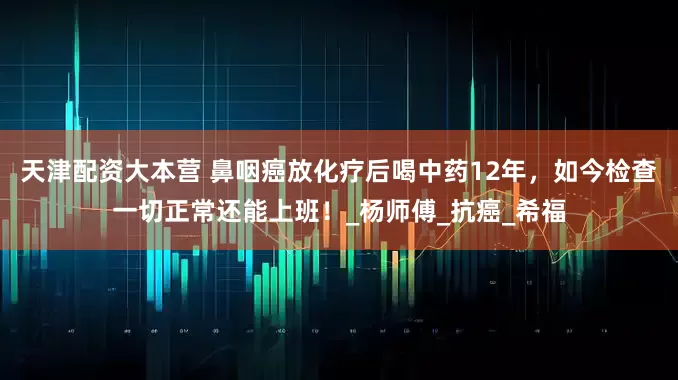 天津配资大本营 鼻咽癌放化疗后喝中药12年，如今检查一切正常还能上班！_杨师傅_抗癌_希福