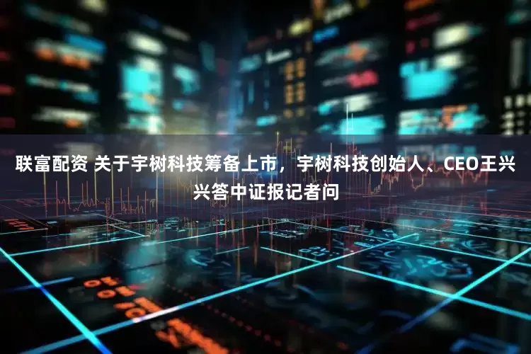 联富配资 关于宇树科技筹备上市，宇树科技创始人、CEO王兴兴答中证报记者问