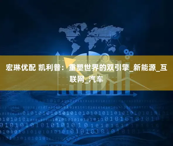宏琳优配 凯利普：重塑世界的双引擎_新能源_互联网_汽车