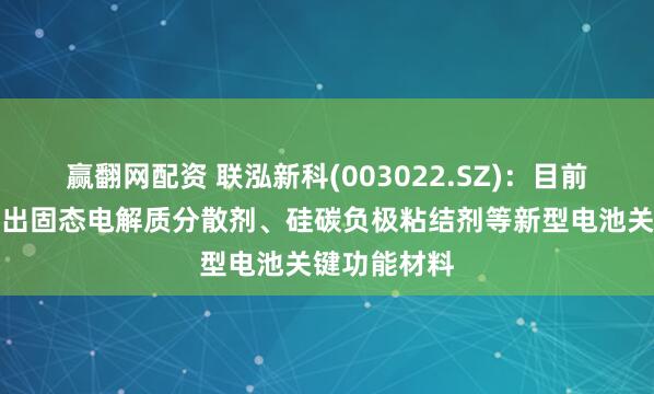 赢翻网配资 联泓新科(003022.SZ)：目前已成功开发出固态电解质分散剂、硅碳负极粘结剂等新型电池关键功能材料