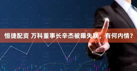 恒捷配资 万科董事长辛杰被曝失联，有何内情？