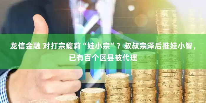 龙信金融 对打宗馥莉“娃小宗”？叔叔宗泽后推娃小智，已有百个区县被代理