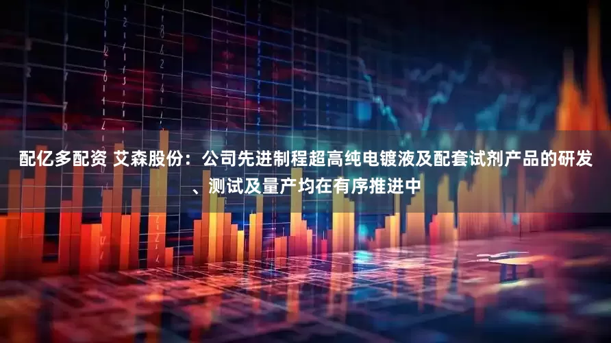 配亿多配资 艾森股份：公司先进制程超高纯电镀液及配套试剂产品的研发、测试及量产均在有序推进中