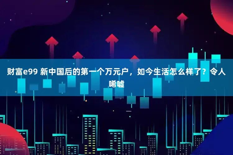 财富e99 新中国后的第一个万元户，如今生活怎么样了？令人唏嘘