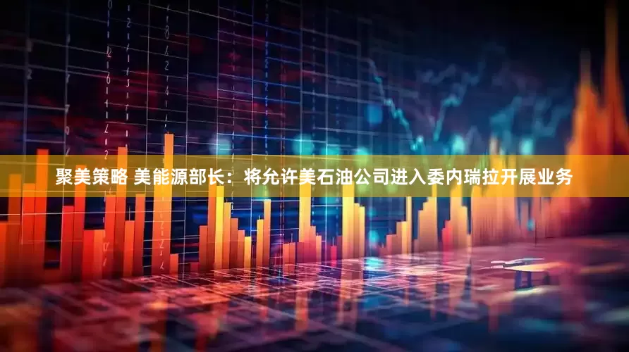 聚美策略 美能源部长：将允许美石油公司进入委内瑞拉开展业务