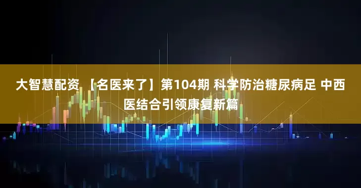 大智慧配资 【名医来了】第104期 科学防治糖尿病足 中西医结合引领康复新篇