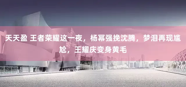 天天盈 王者荣耀这一夜，杨幂强挽沈腾，梦泪再现尴尬，王耀庆变身黄毛