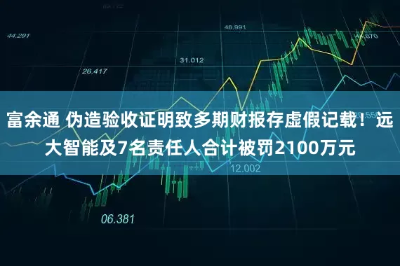 富余通 伪造验收证明致多期财报存虚假记载！远大智能及7名责任人合计被罚2100万元
