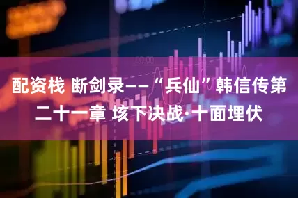 配资栈 断剑录——“兵仙”韩信传第二十一章 垓下决战·十面埋伏