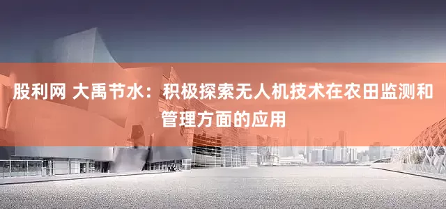 股利网 大禹节水：积极探索无人机技术在农田监测和管理方面的应用