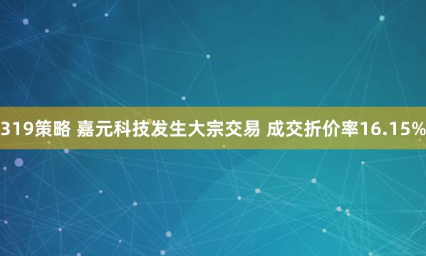 319策略 嘉元科技发生大宗交易 成交折价率16.15%