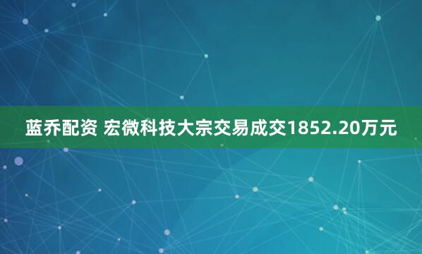 蓝乔配资 宏微科技大宗交易成交1852.20万元
