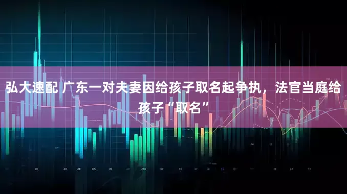 弘大速配 广东一对夫妻因给孩子取名起争执，法官当庭给孩子“取名”