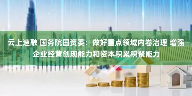 云上速融 国务院国资委：做好重点领域内卷治理 增强企业经营创现能力和资本积累积聚能力